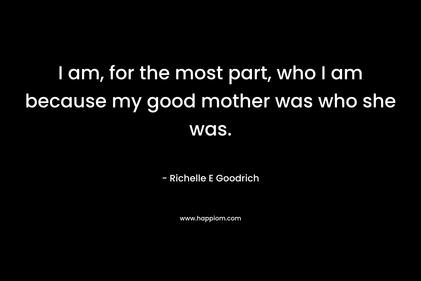 I am, for the most part, who I am because my good mother was who she was.