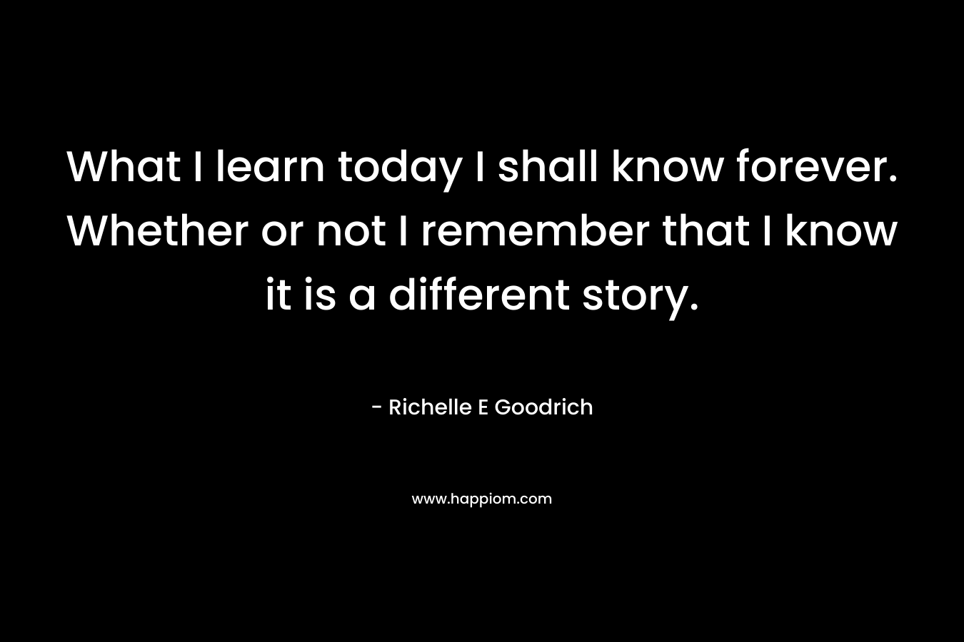What I learn today I shall know forever. Whether or not I remember that I know it is a different story. – Richelle E Goodrich