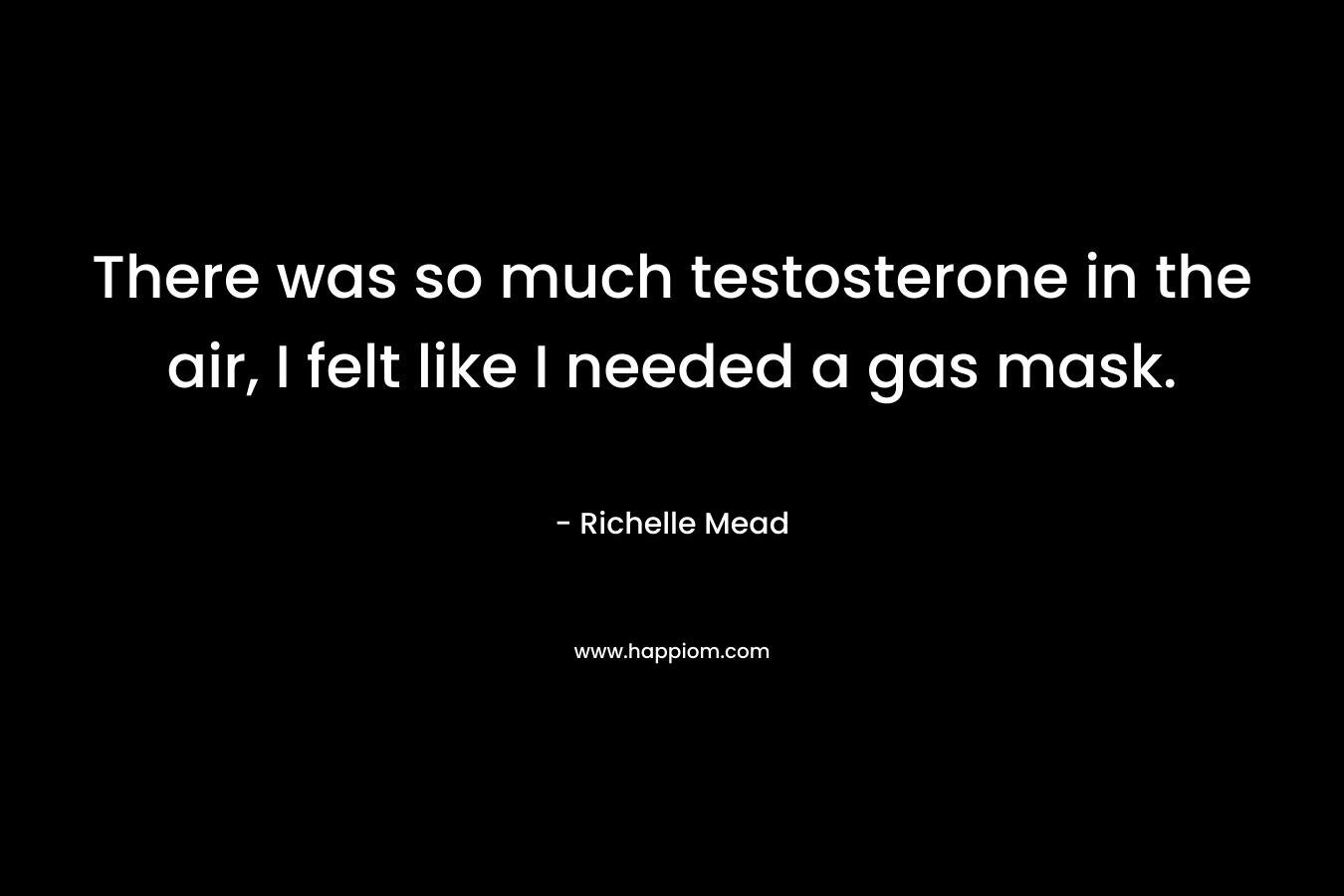 There was so much testosterone in the air, I felt like I needed a gas mask. – Richelle Mead