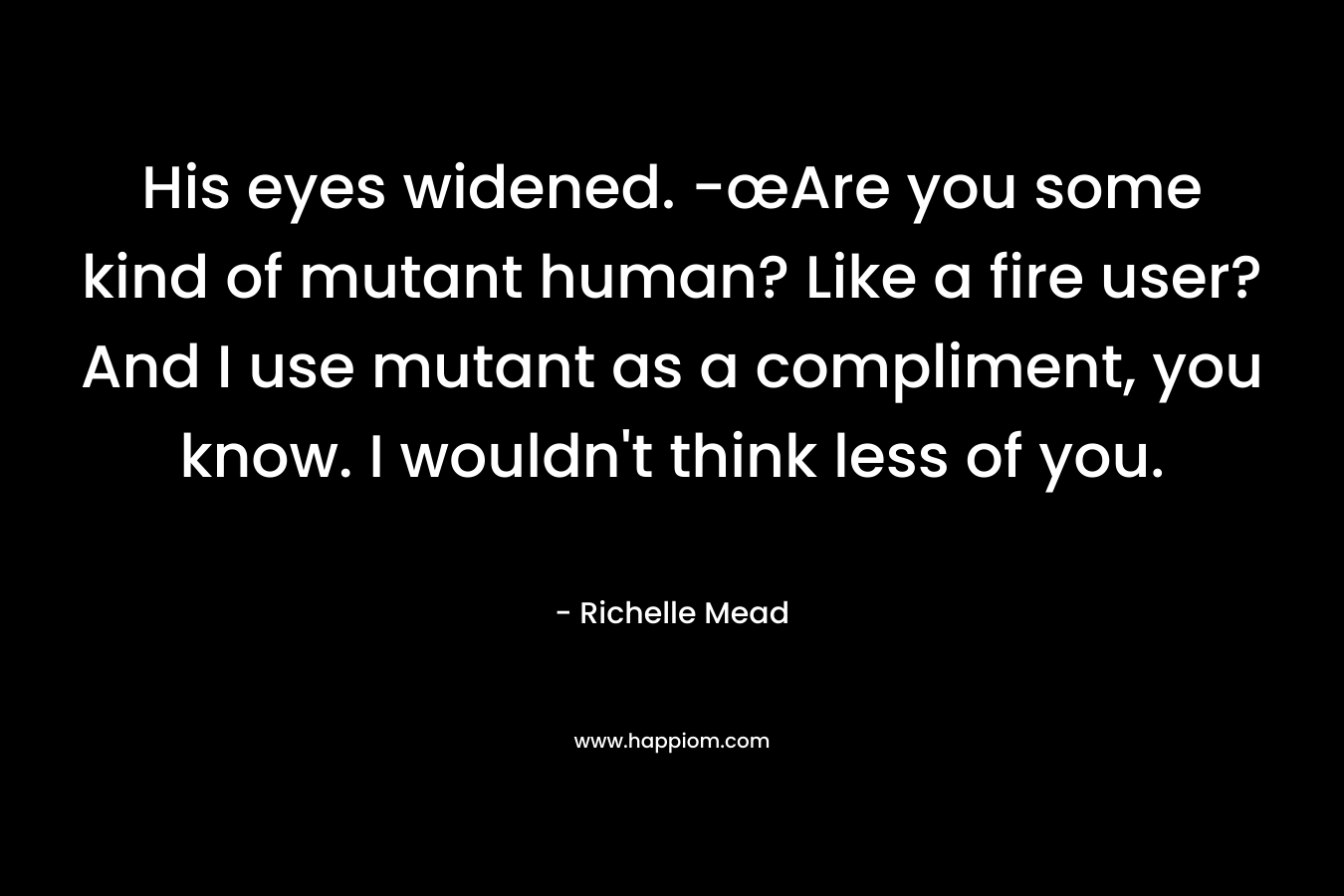 His eyes widened. -œAre you some kind of mutant human? Like a fire user? And I use mutant as a compliment, you know. I wouldn't think less of you.