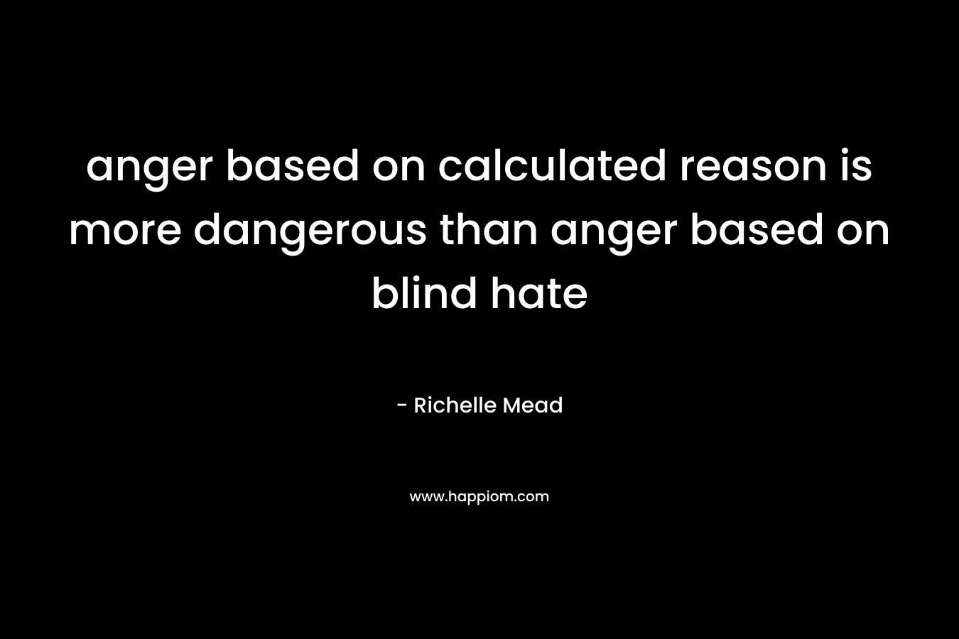 anger based on calculated reason is more dangerous than anger based on blind hate – Richelle Mead