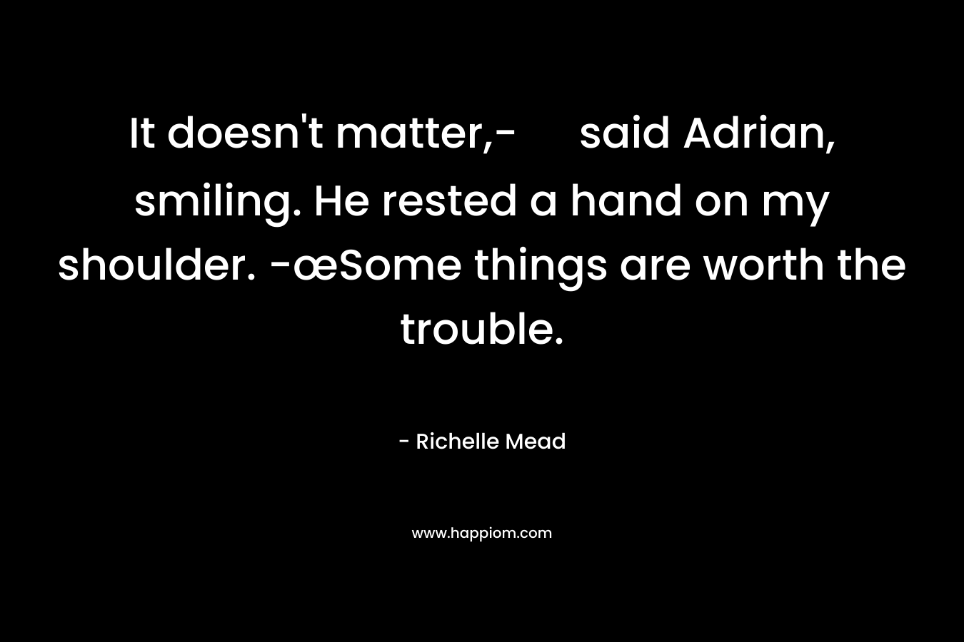 It doesn’t matter,- said Adrian, smiling. He rested a hand on my shoulder. -œSome things are worth the trouble. – Richelle Mead