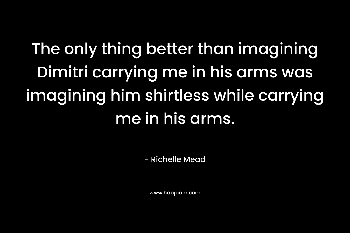 The only thing better than imagining Dimitri carrying me in his arms was imagining him shirtless while carrying me in his arms. – Richelle Mead