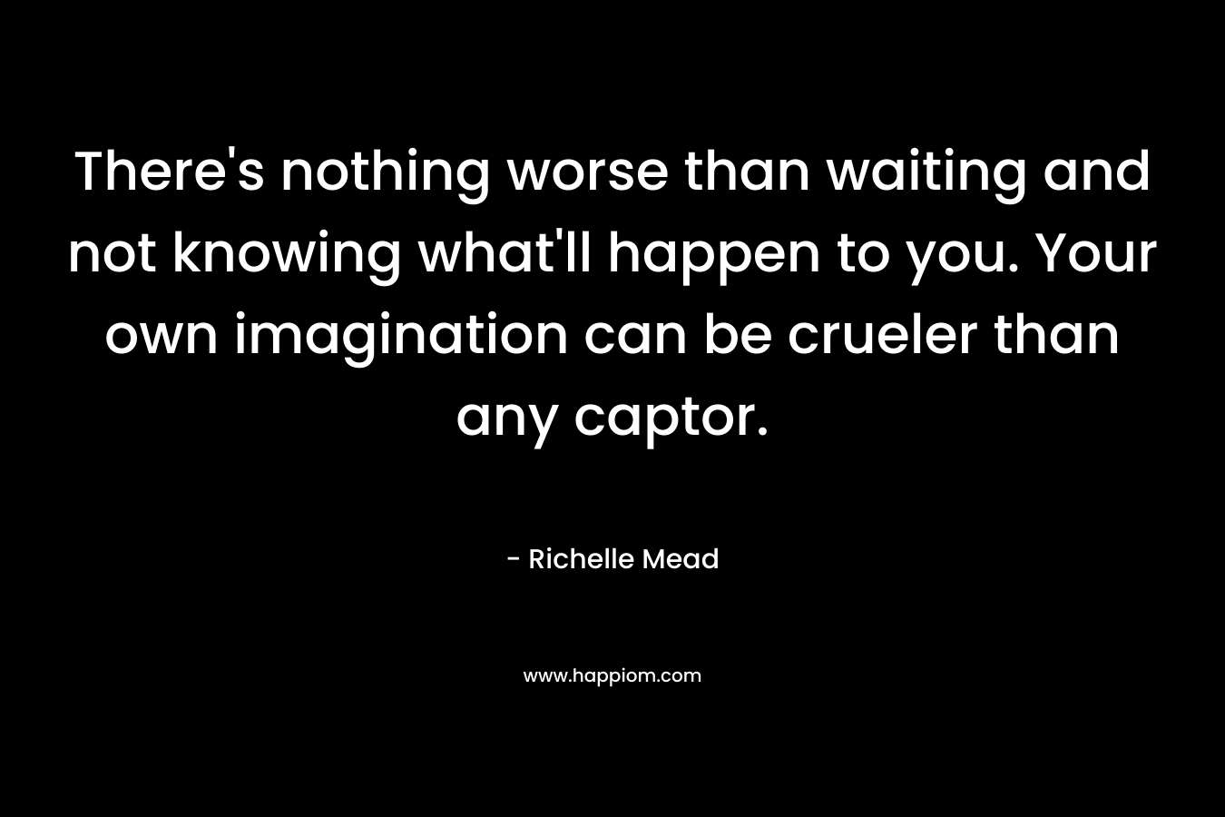 There’s nothing worse than waiting and not knowing what’ll happen to you. Your own imagination can be crueler than any captor. – Richelle Mead