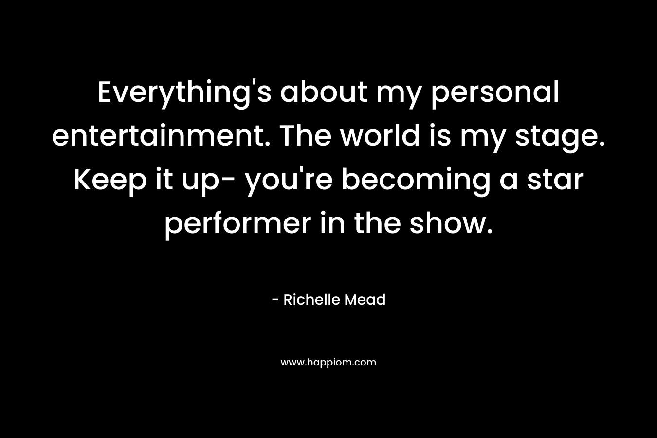 Everything’s about my personal entertainment. The world is my stage. Keep it up- you’re becoming a star performer in the show. – Richelle Mead