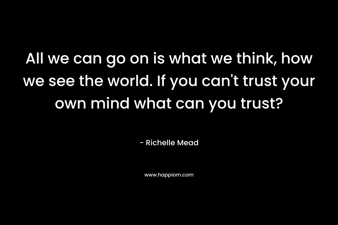 All we can go on is what we think, how we see the world. If you can't trust your own mind what can you trust?