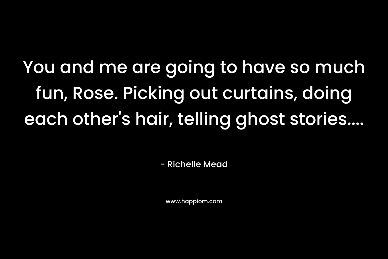 You and me are going to have so much fun, Rose. Picking out curtains, doing each other’s hair, telling ghost stories…. – Richelle Mead