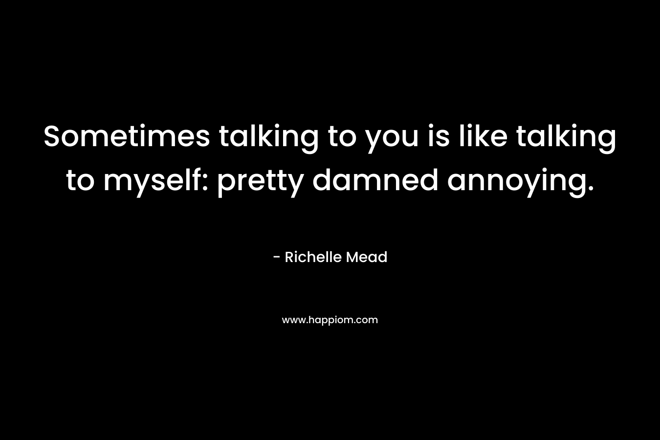 Sometimes talking to you is like talking to myself: pretty damned annoying.