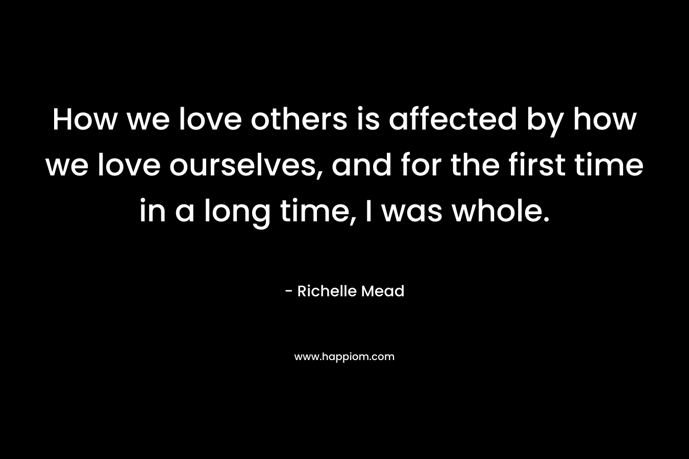 How we love others is affected by how we love ourselves, and for the first time in a long time, I was whole. – Richelle Mead