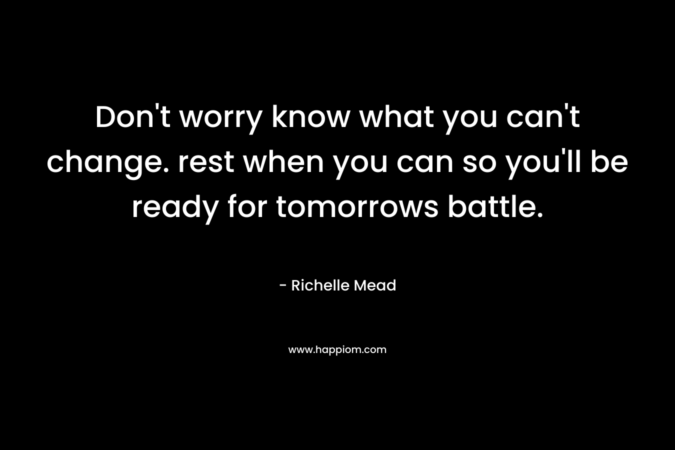 Don’t worry know what you can’t change. rest when you can so you’ll be ready for tomorrows battle. – Richelle Mead
