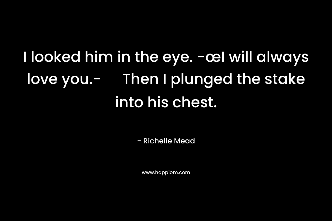 I looked him in the eye. -œI will always love you.- Then I plunged the stake into his chest. – Richelle Mead