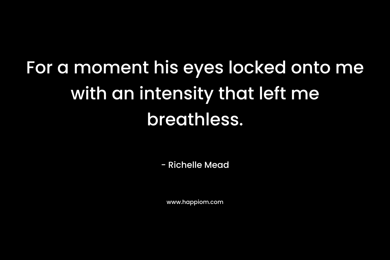 For a moment his eyes locked onto me with an intensity that left me breathless. – Richelle Mead