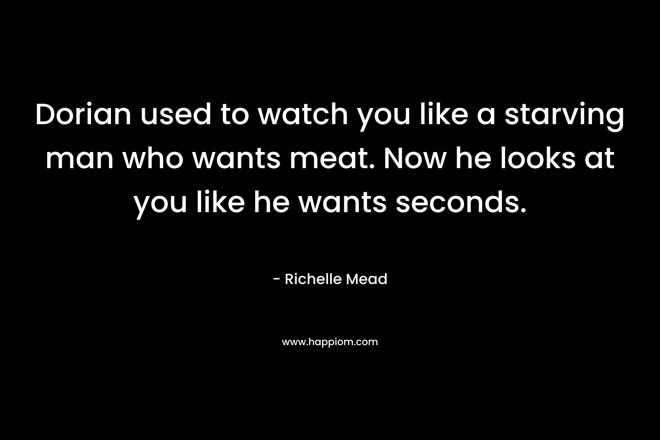Dorian used to watch you like a starving man who wants meat. Now he looks at you like he wants seconds. – Richelle Mead