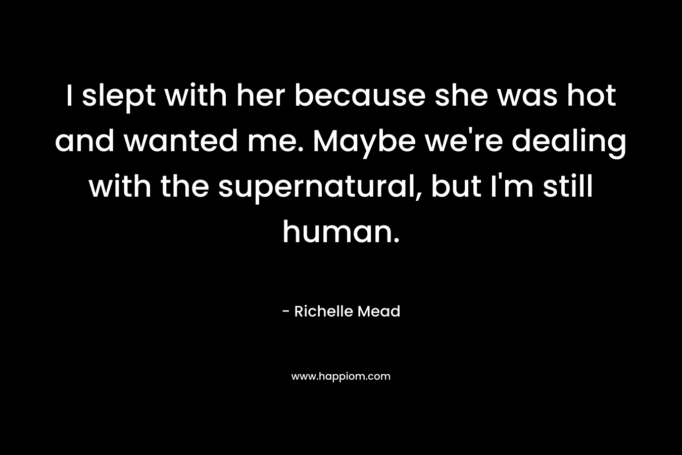 I slept with her because she was hot and wanted me. Maybe we’re dealing with the supernatural, but I’m still human. – Richelle Mead