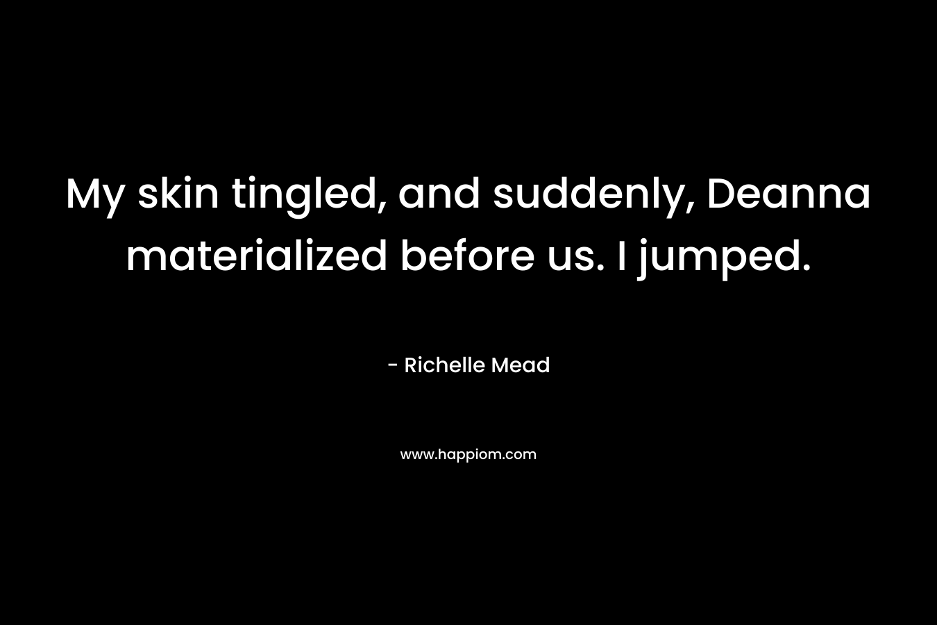 My skin tingled, and suddenly, Deanna materialized before us. I jumped. – Richelle Mead