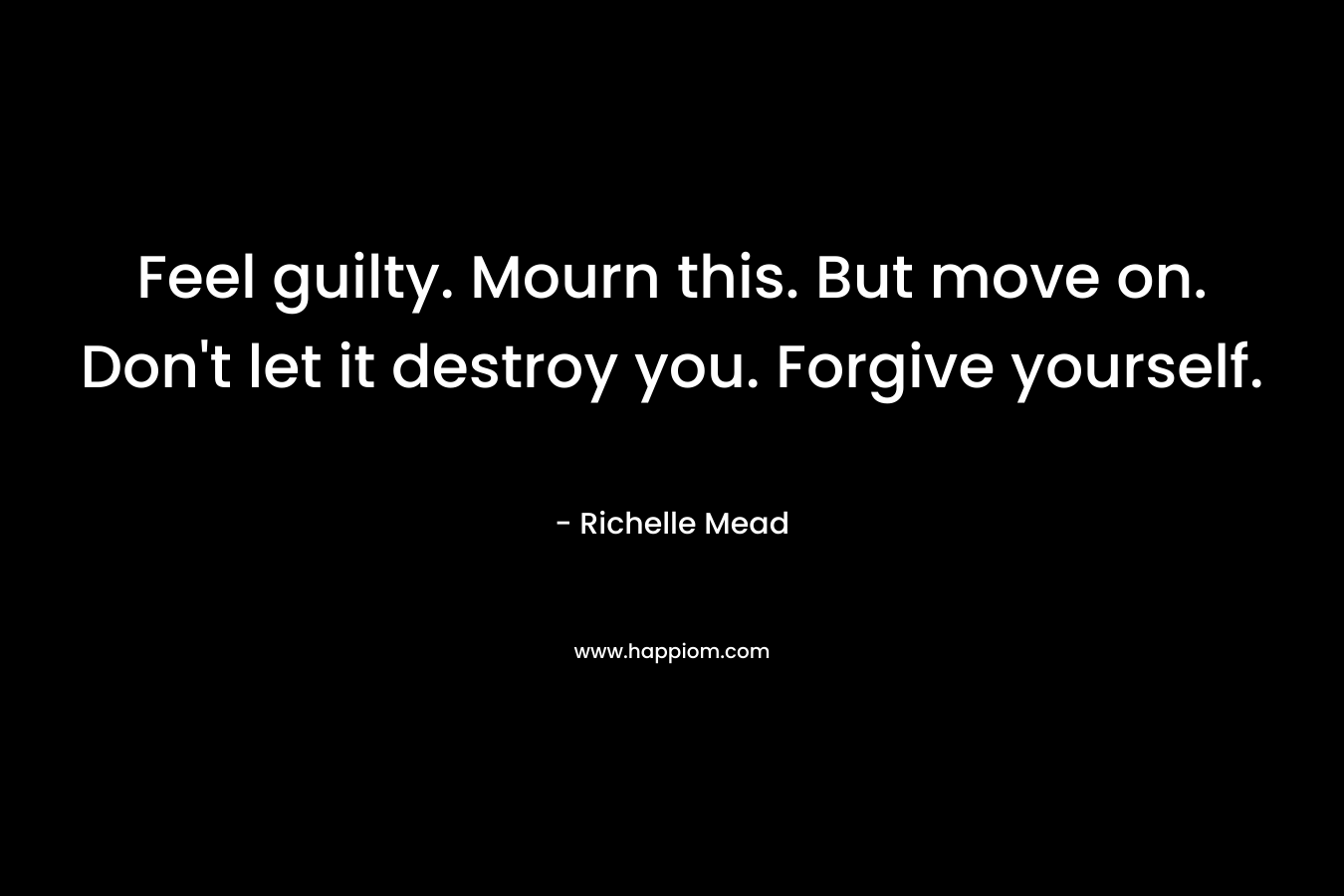 Feel guilty. Mourn this. But move on. Don’t let it destroy you. Forgive yourself. – Richelle Mead