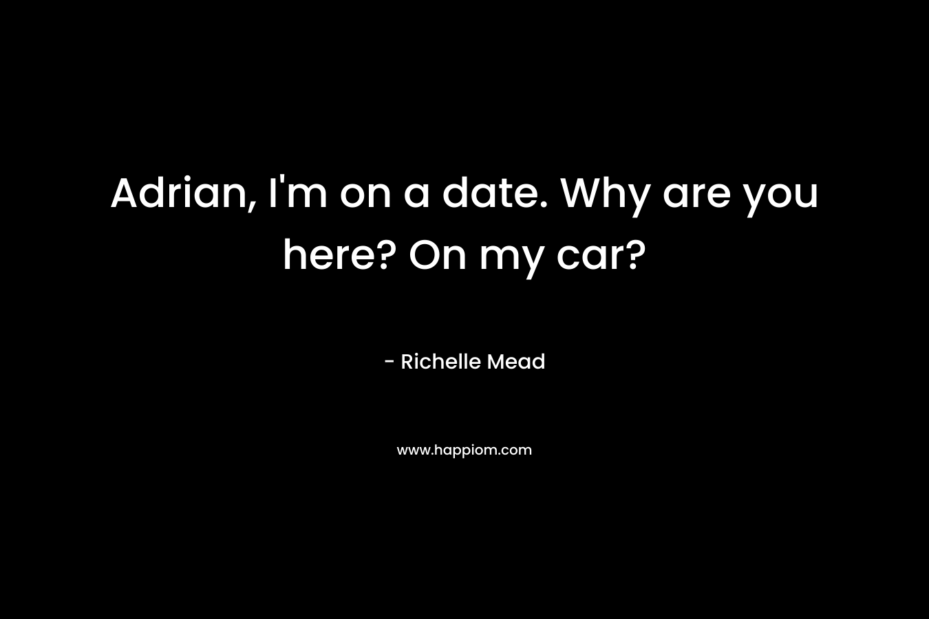 Adrian, I'm on a date. Why are you here? On my car?