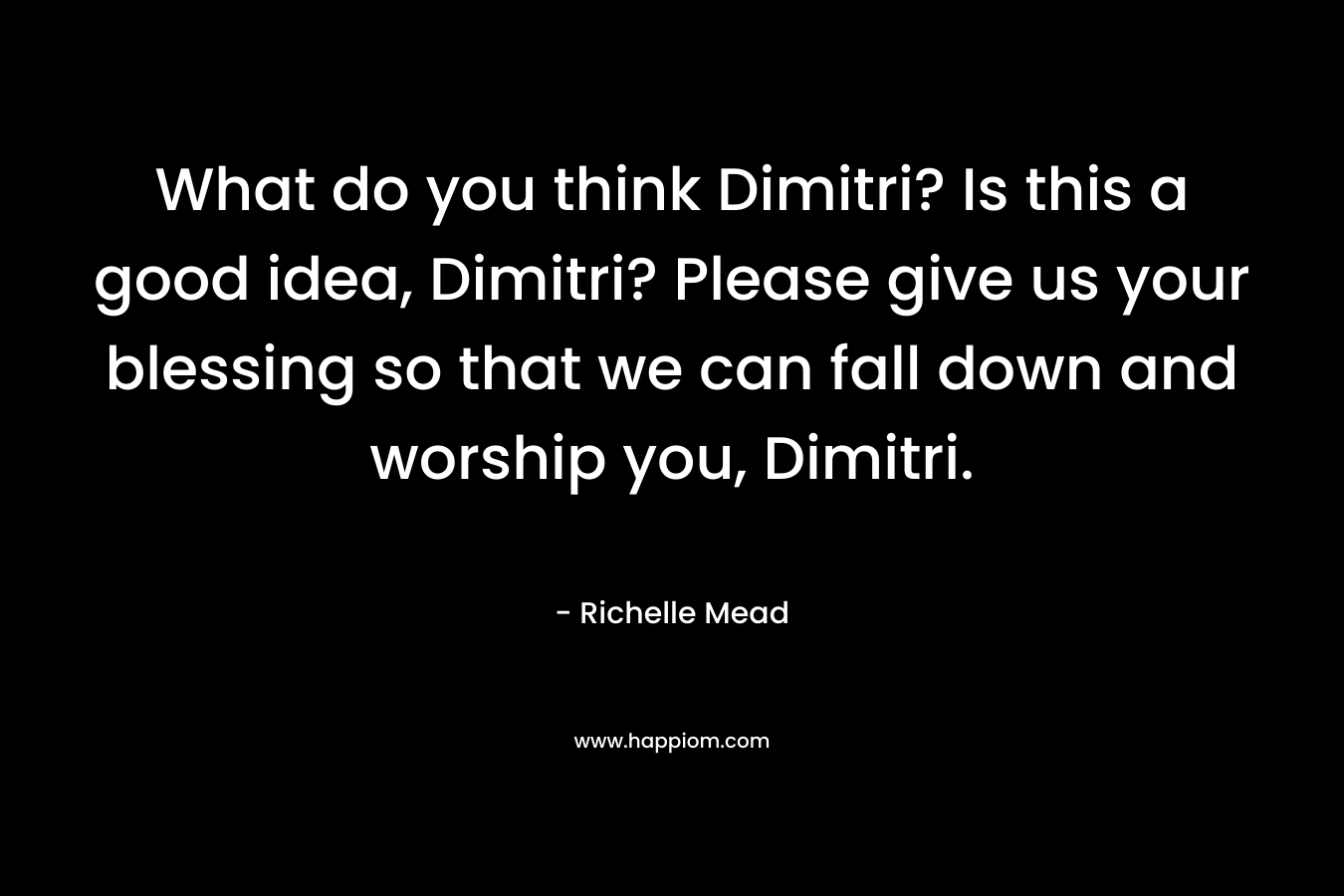 What do you think Dimitri? Is this a good idea, Dimitri? Please give us your blessing so that we can fall down and worship you, Dimitri.