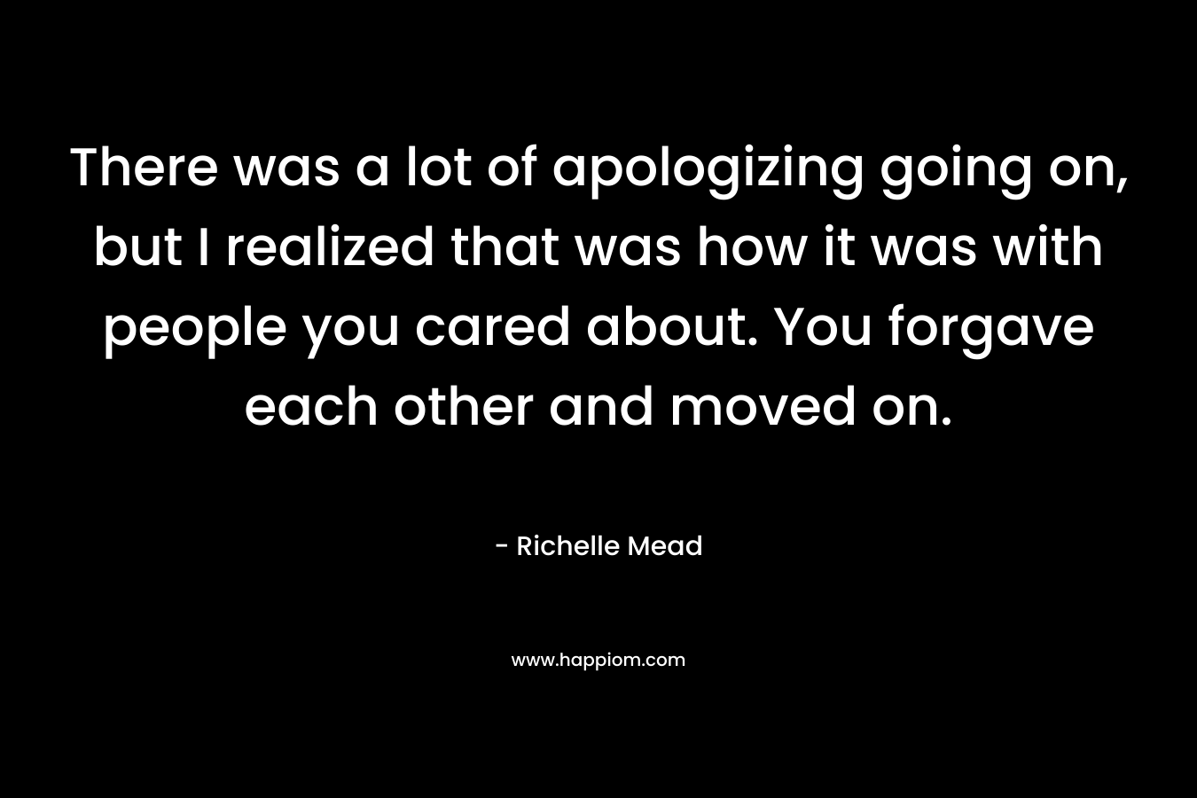 There was a lot of apologizing going on, but I realized that was how it was with people you cared about. You forgave each other and moved on. – Richelle Mead