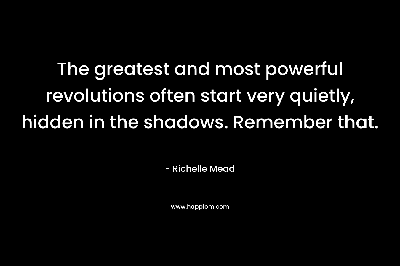 The greatest and most powerful revolutions often start very quietly, hidden in the shadows. Remember that.