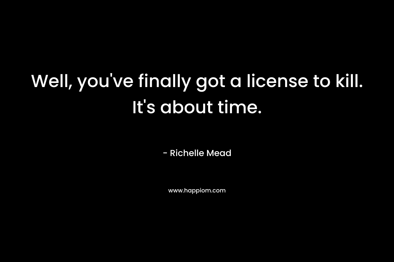 Well, you’ve finally got a license to kill. It’s about time. – Richelle Mead