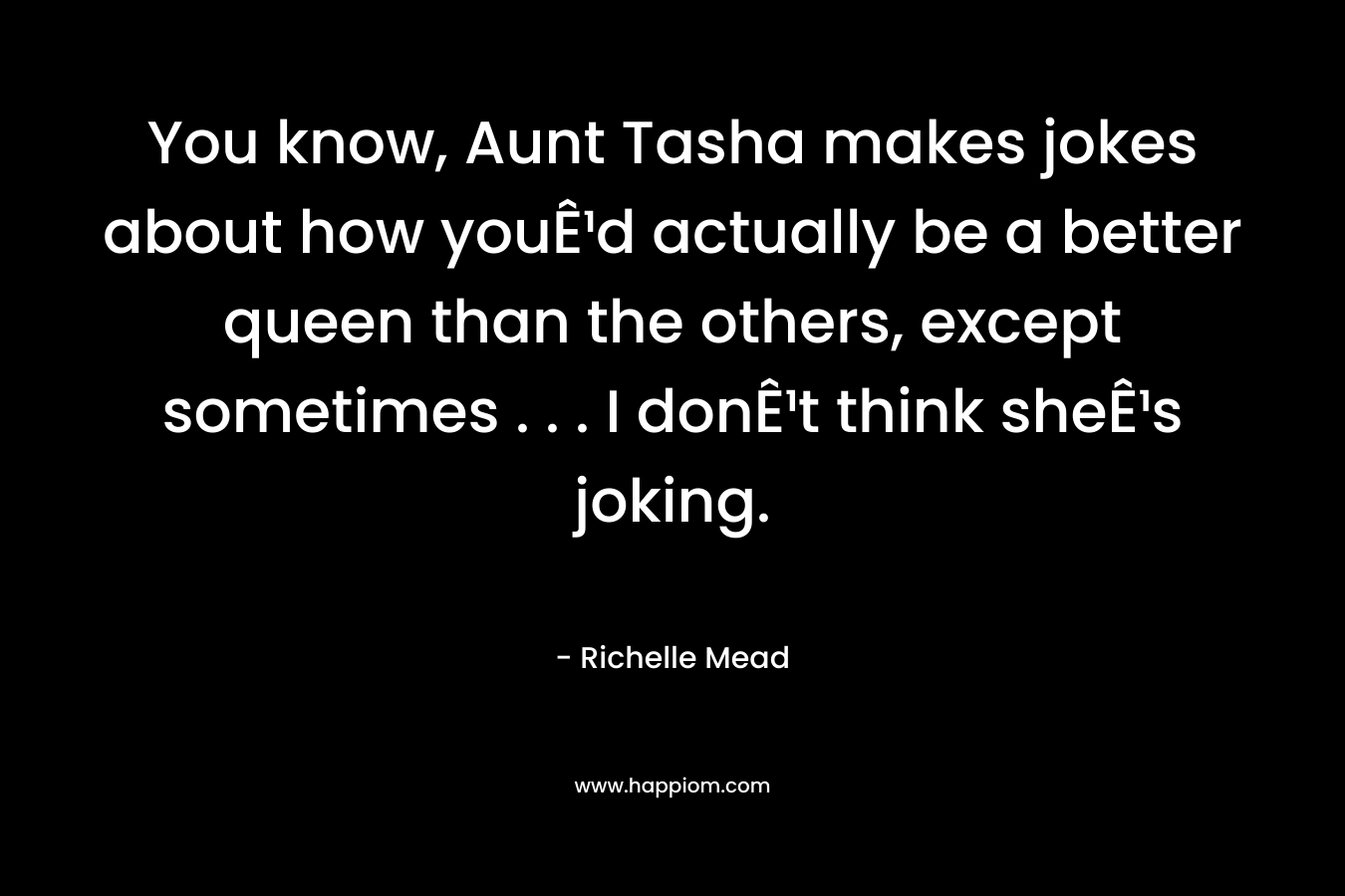 You know, Aunt Tasha makes jokes about how youÊ¹d actually be a better queen than the others, except sometimes . . . I donÊ¹t think sheÊ¹s joking. – Richelle Mead