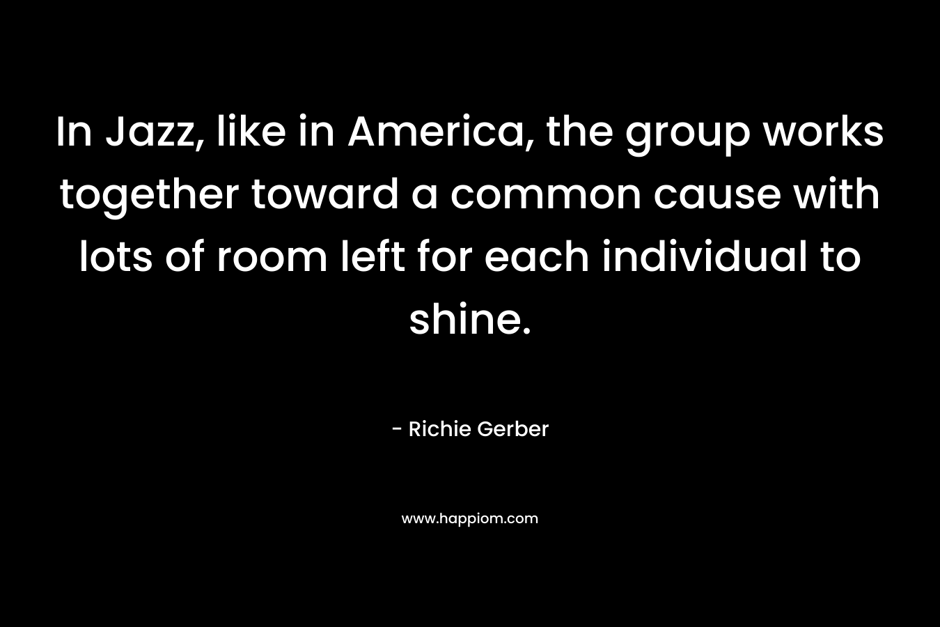 In Jazz, like in America, the group works together toward a common cause with lots of room left for each individual to shine. – Richie Gerber
