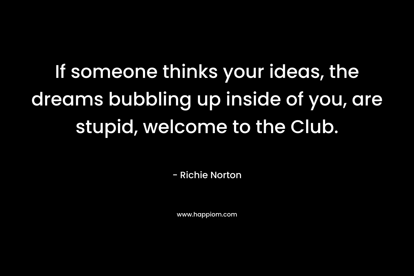 If someone thinks your ideas, the dreams bubbling up inside of you, are stupid, welcome to the Club. – Richie Norton