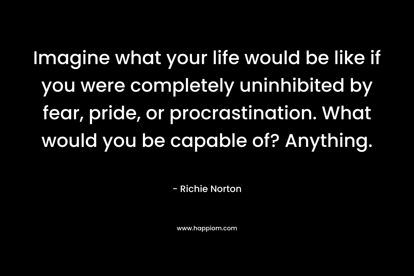 Imagine what your life would be like if you were completely uninhibited by fear, pride, or procrastination. What would you be capable of? Anything.