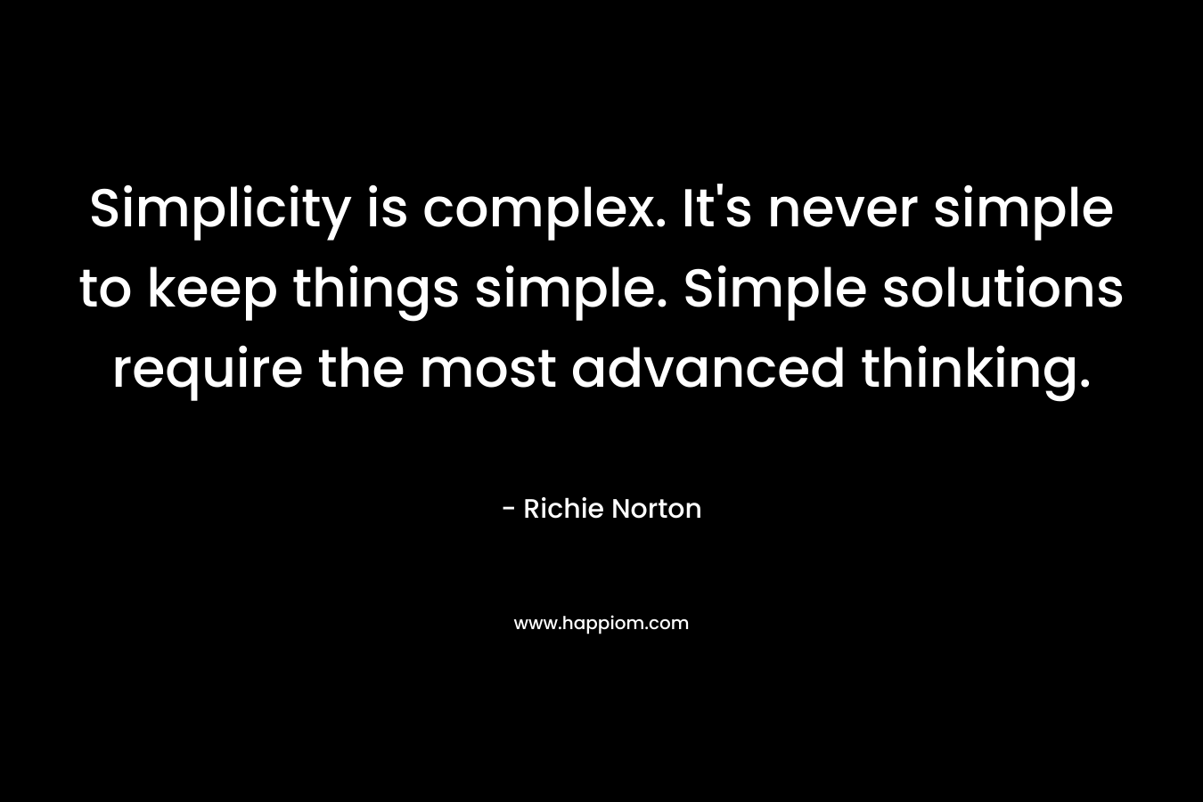 Simplicity is complex. It’s never simple to keep things simple. Simple solutions require the most advanced thinking. – Richie Norton