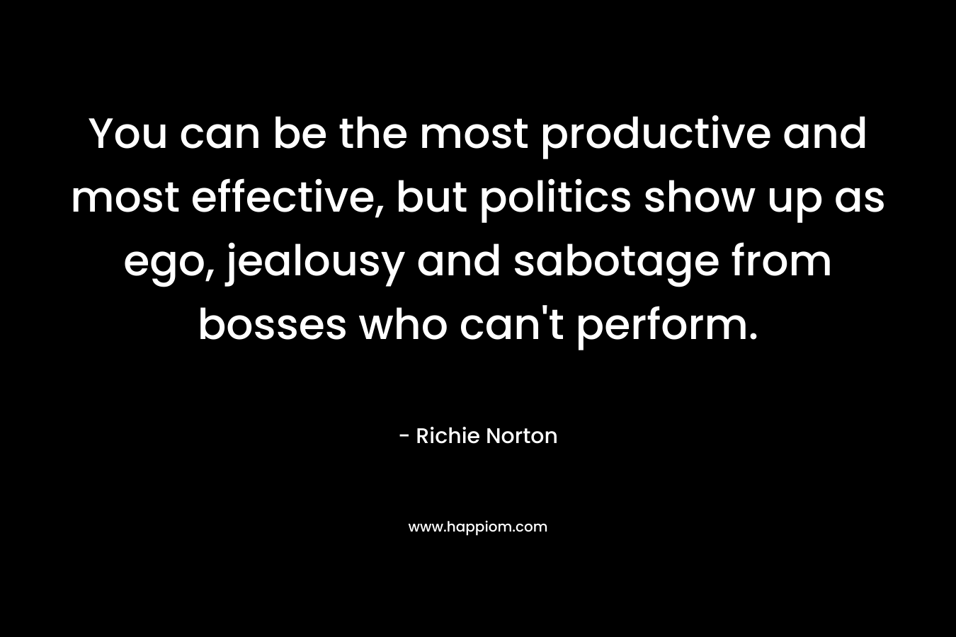 You can be the most productive and most effective, but politics show up as ego, jealousy and sabotage from bosses who can’t perform. – Richie Norton