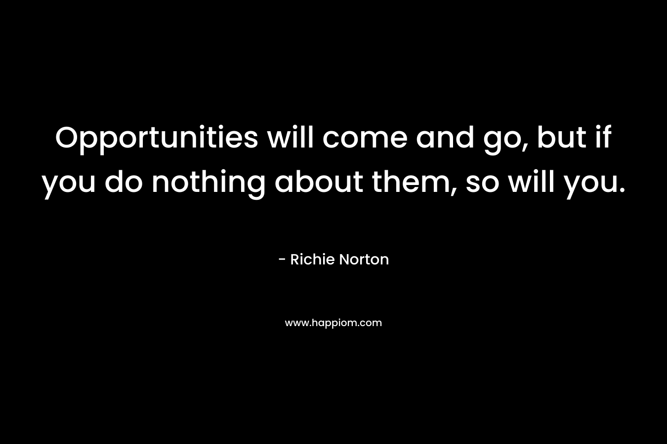 Opportunities will come and go, but if you do nothing about them, so will you.