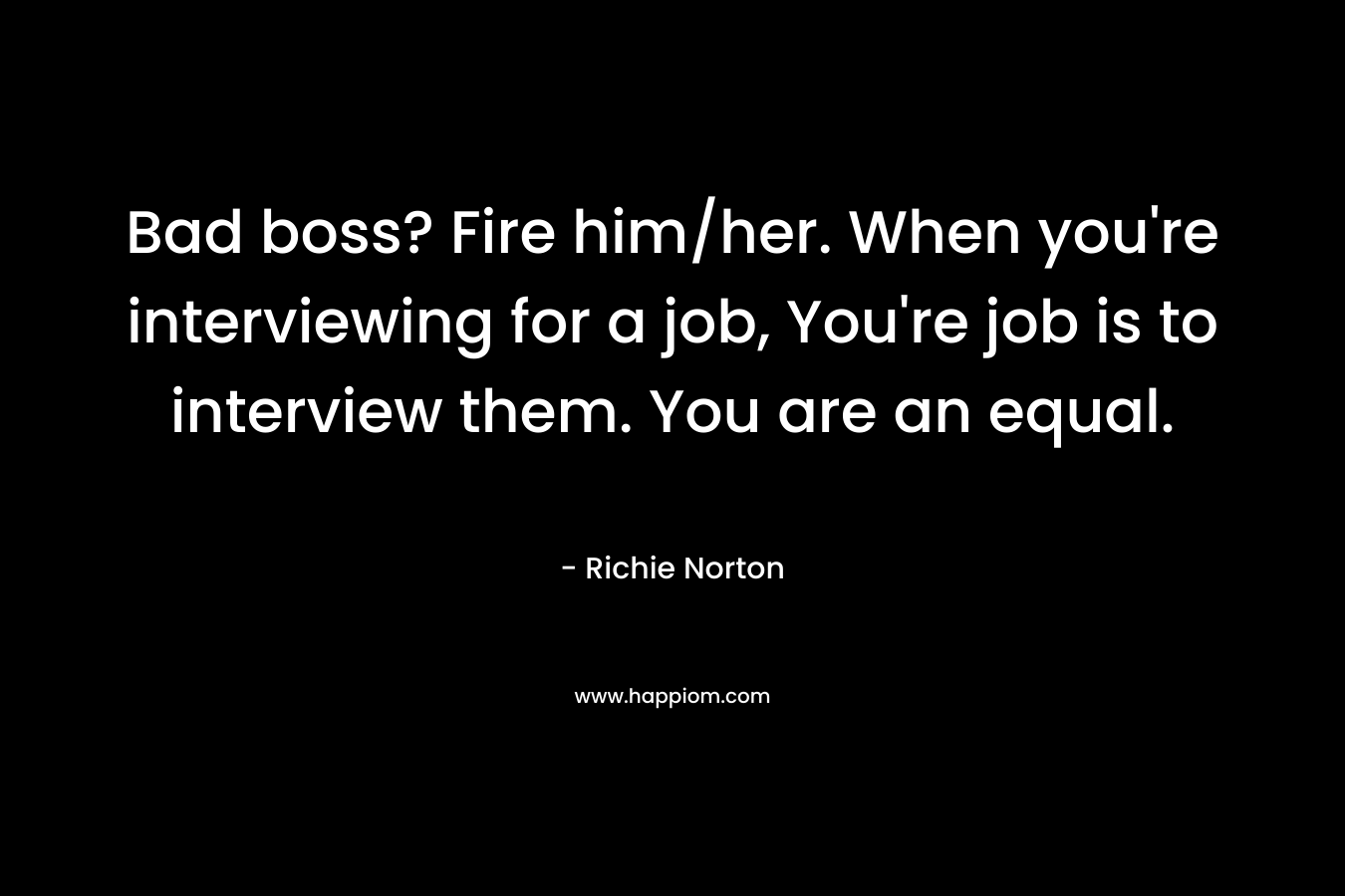 Bad boss? Fire him/her. When you’re interviewing for a job, You’re job is to interview them. You are an equal. – Richie Norton