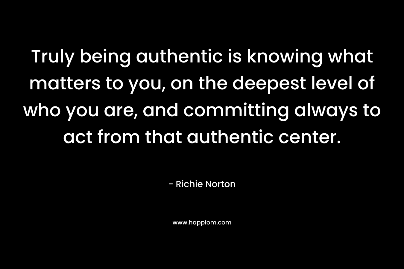 Truly being authentic is knowing what matters to you, on the deepest level of who you are, and committing always to act from that authentic center. – Richie Norton