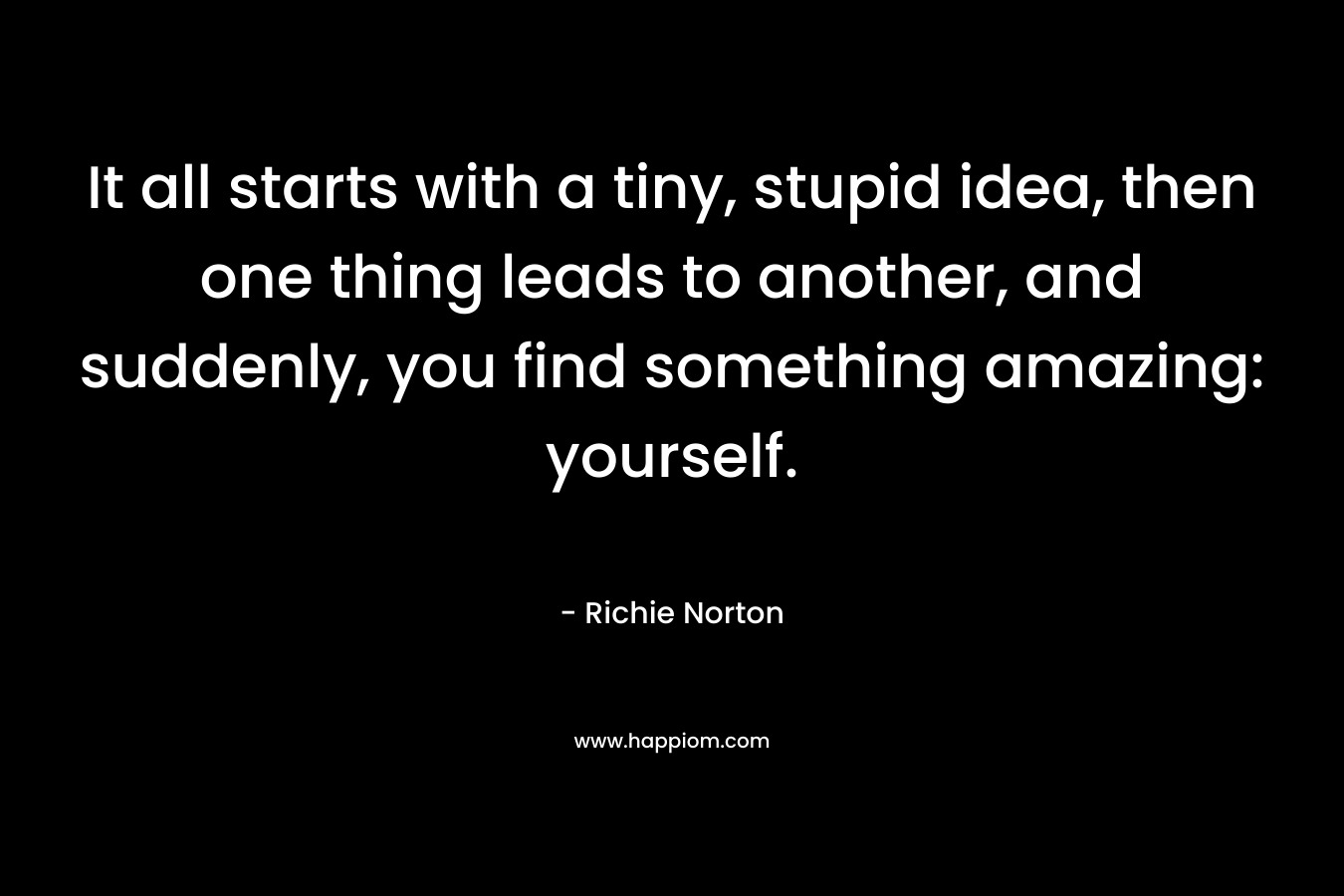 It all starts with a tiny, stupid idea, then one thing leads to another, and suddenly, you find something amazing: yourself. – Richie Norton