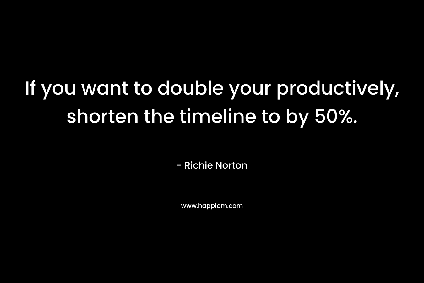 If you want to double your productively, shorten the timeline to by 50%.