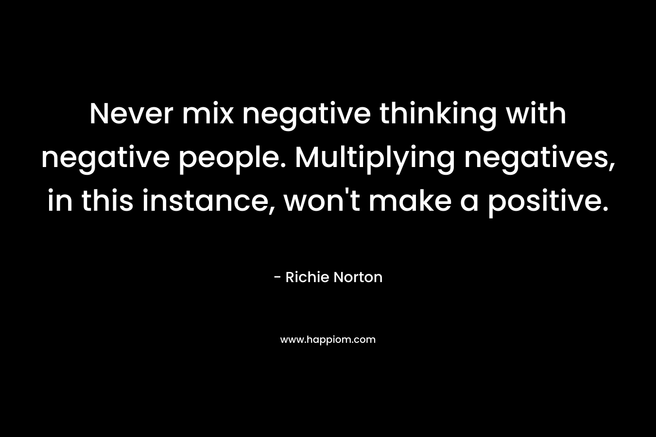 Never mix negative thinking with negative people. Multiplying negatives, in this instance, won’t make a positive. – Richie Norton
