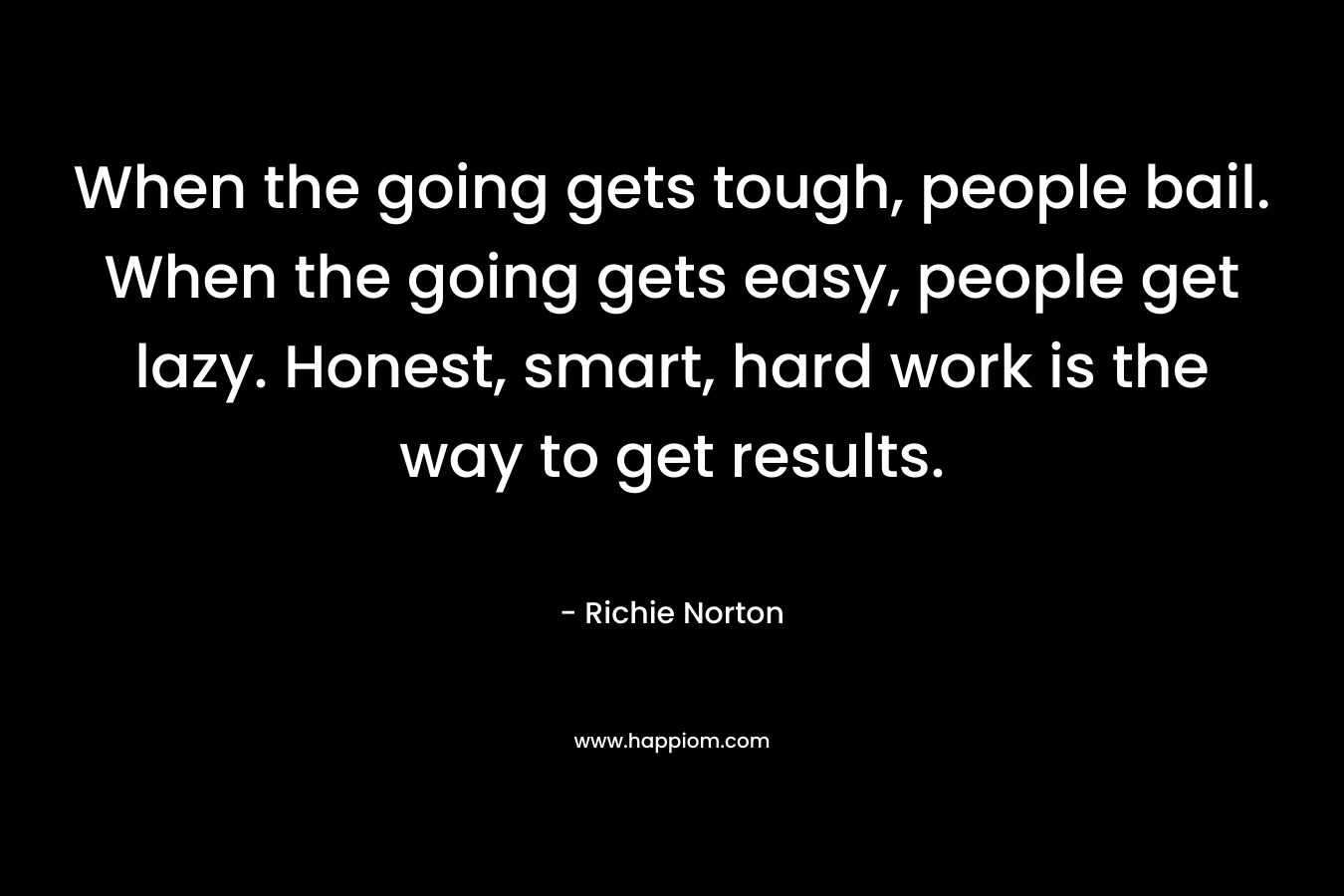When the going gets tough, people bail. When the going gets easy, people get lazy. Honest, smart, hard work is the way to get results.