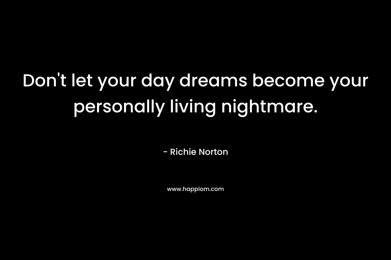 Don't let your day dreams become your personally living nightmare.