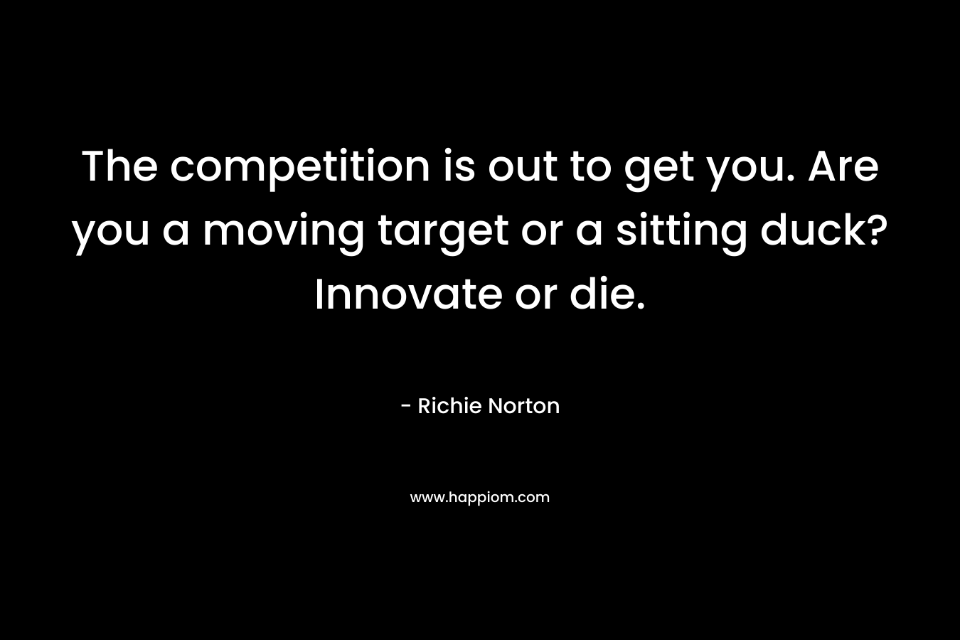 The competition is out to get you. Are you a moving target or a sitting duck? Innovate or die.