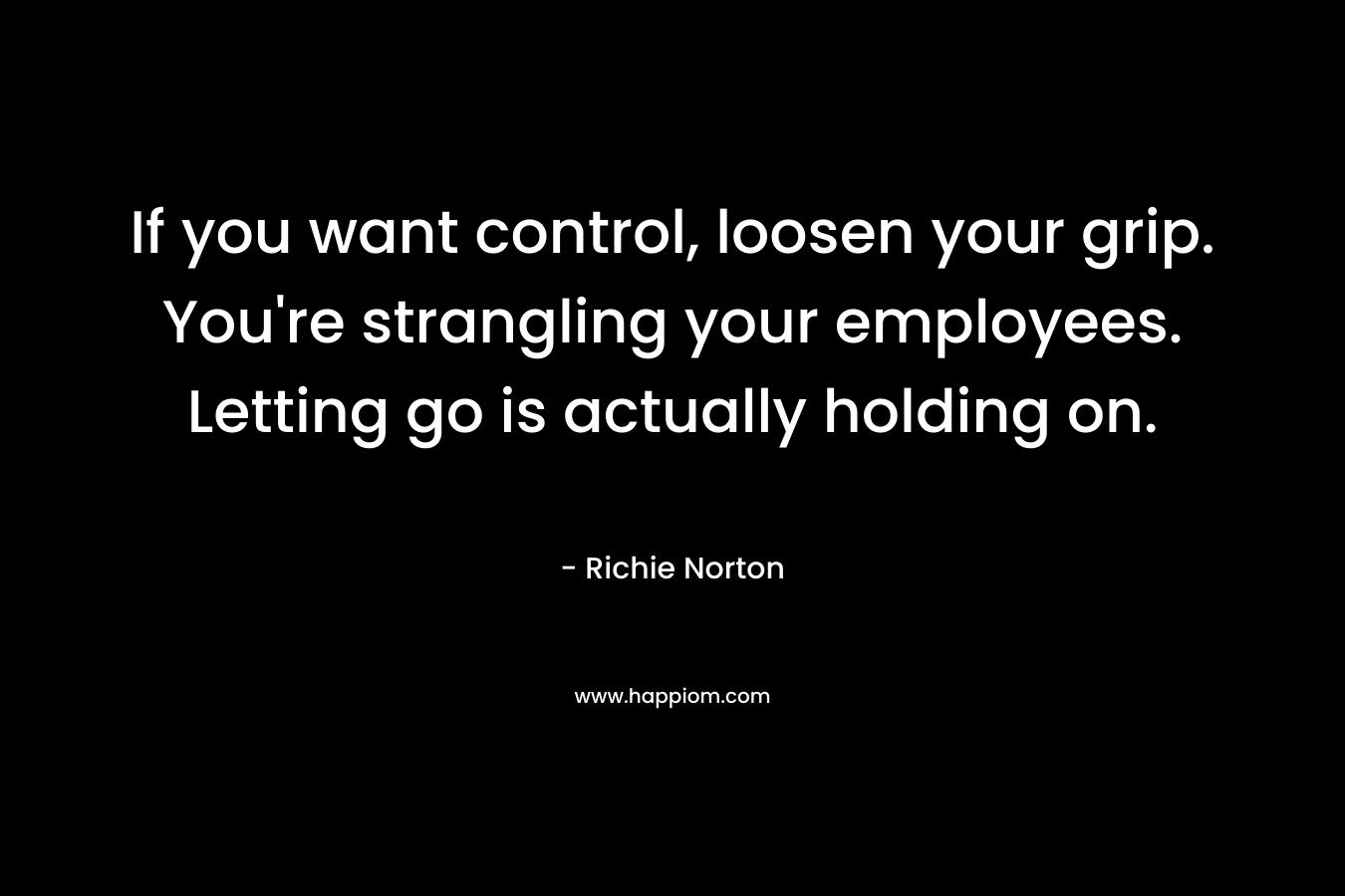 If you want control, loosen your grip. You're strangling your employees. Letting go is actually holding on.