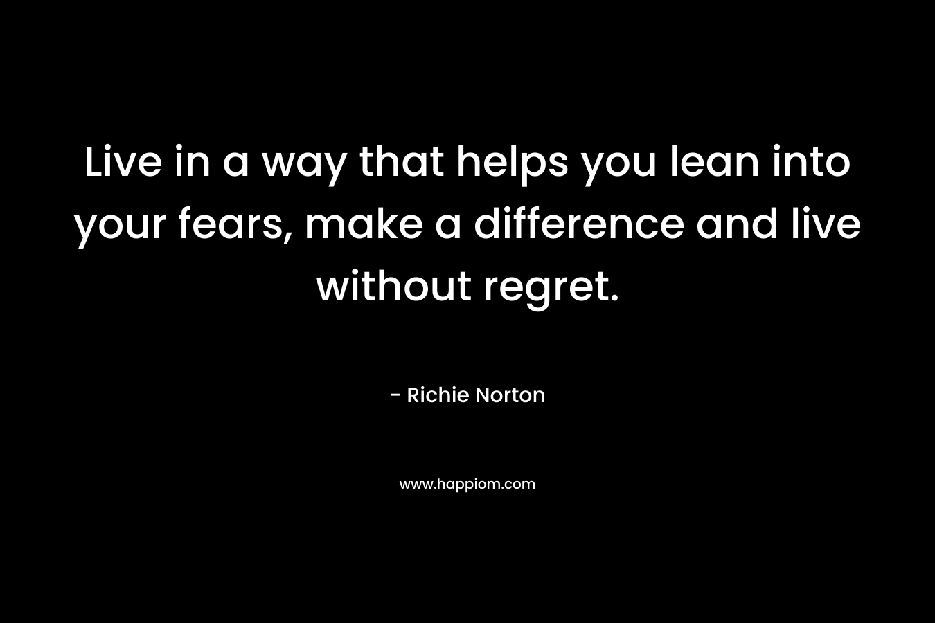 Live in a way that helps you lean into your fears, make a difference and live without regret. – Richie Norton