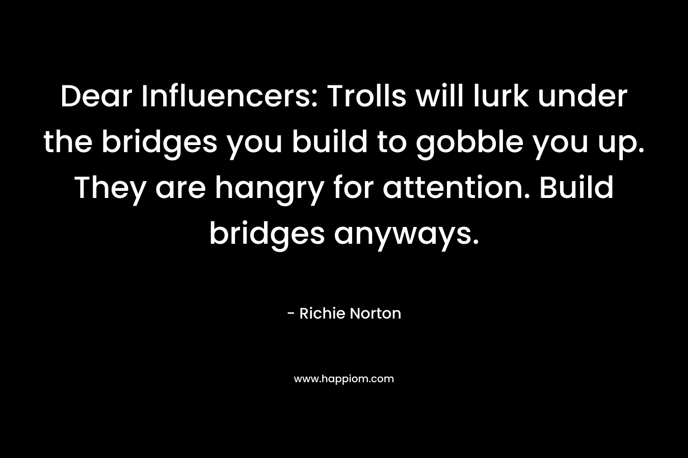 Dear Influencers: Trolls will lurk under the bridges you build to gobble you up. They are hangry for attention. Build bridges anyways. – Richie Norton