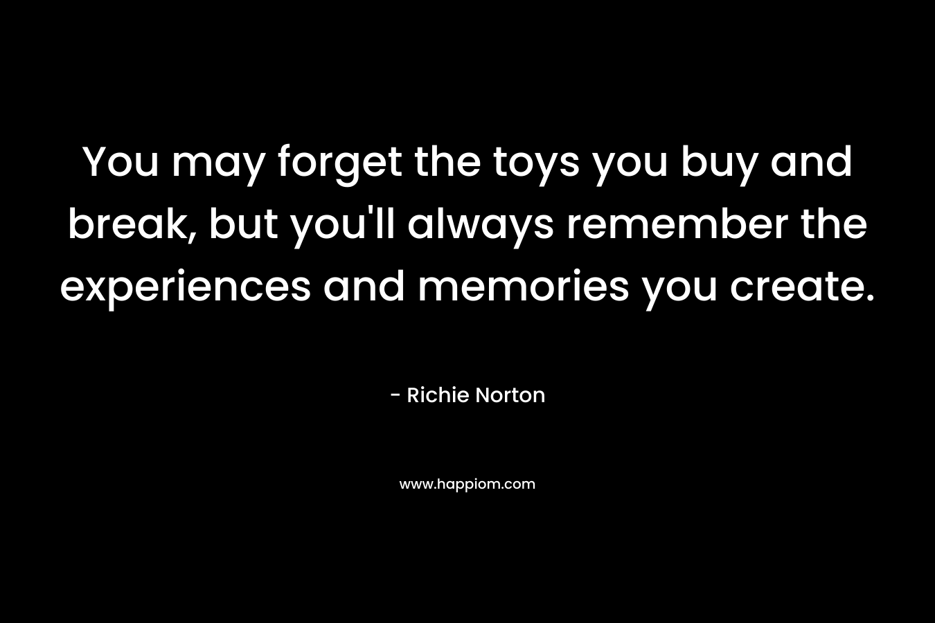 You may forget the toys you buy and break, but you’ll always remember the experiences and memories you create. – Richie Norton