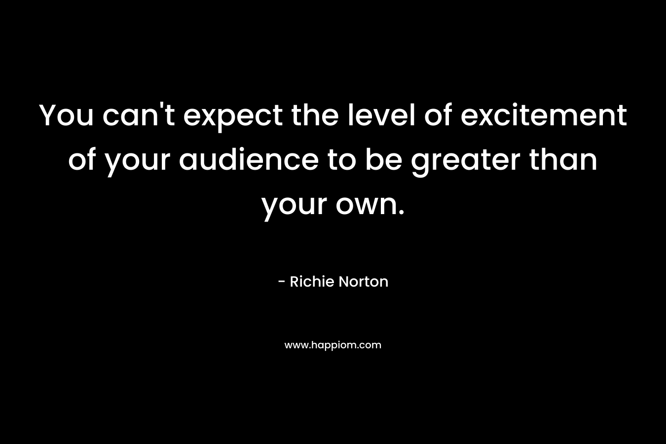 You can't expect the level of excitement of your audience to be greater than your own.