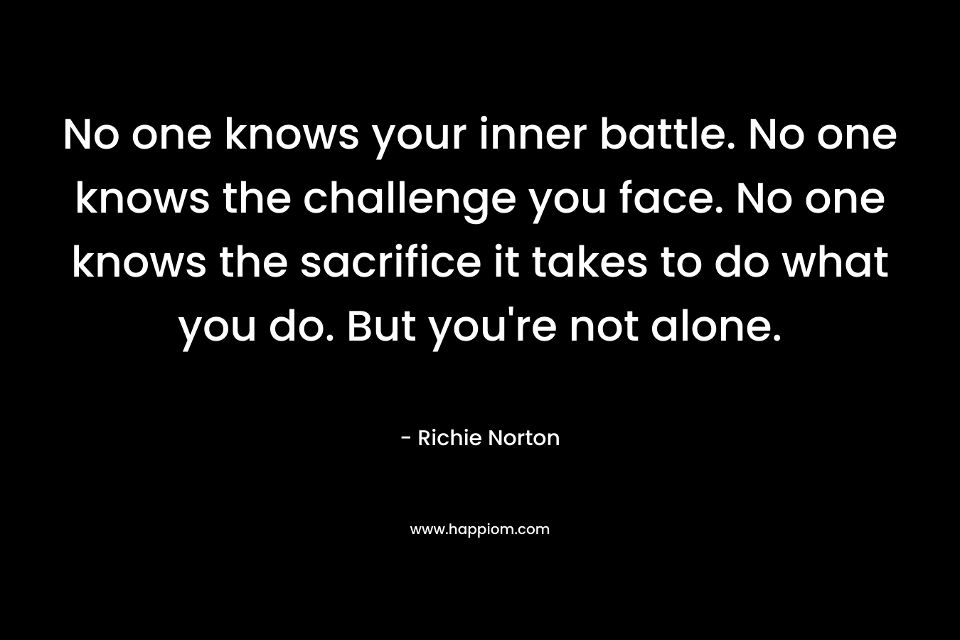 No one knows your inner battle. No one knows the challenge you face. No one knows the sacrifice it takes to do what you do. But you're not alone.
