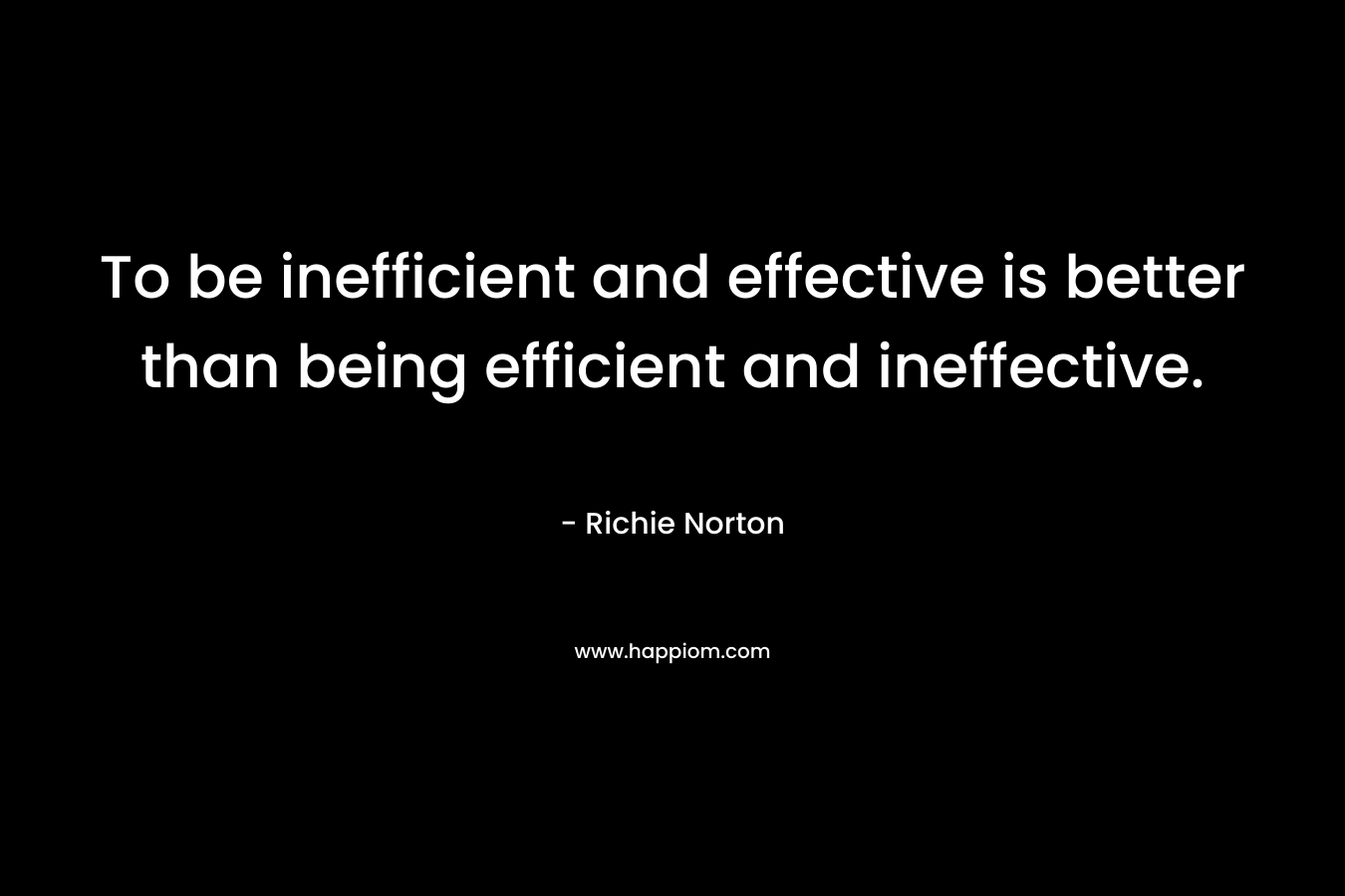 To be inefficient and effective is better than being efficient and ineffective.