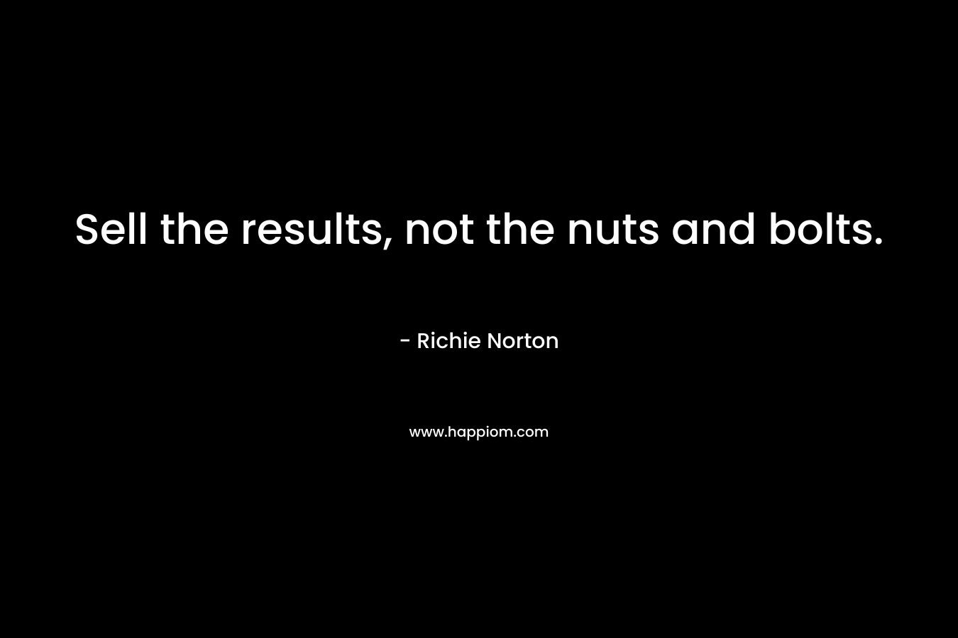Sell the results, not the nuts and bolts. – Richie Norton