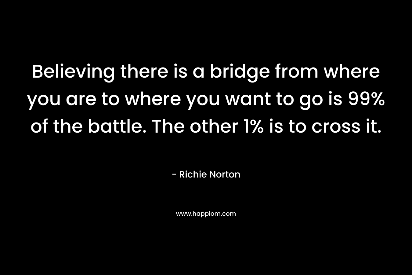 Believing there is a bridge from where you are to where you want to go is 99% of the battle. The other 1% is to cross it.