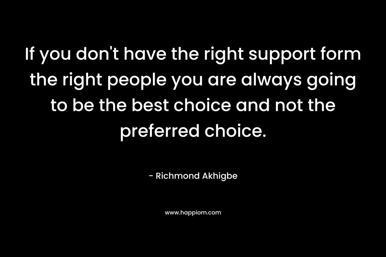 If you don’t have the right support form the right people you are always going to be the best choice and not the preferred choice. – Richmond Akhigbe